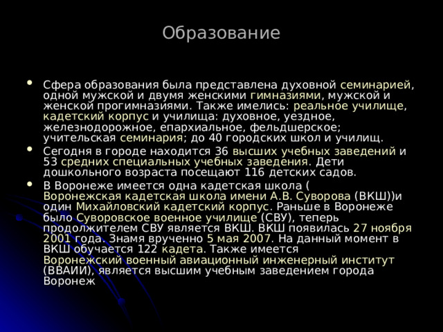 Образование  Сфера образования была представлена духовной семинарией , одной мужской и двумя женскими гимназиями , мужской и женской прогимназиями. Также имелись: реальное училище , кадетский корпус и училища: духовное, уездное, железнодорожное, eпархиальное, фельдшерское; учительская семинария ; до 40 городских школ и училищ. Сегодня в городе находится 36 высших учебных заведений и 53 средних специальных учебных заведения . Дети дошкольного возраста посещают 116 детских садов. В Воронеже имеется одна кадетская школа ( Воронежская кадетская школа имени А.В. Суворова (ВКШ))и один Михайловский кадетский корпус . Раньше в Воронеже было Суворовское военное училище (СВУ), теперь продолжителем СВУ является ВКШ. ВКШ появилась 27 ноября  2001 года. Знамя врученно 5 мая  2007 . На данный момент в ВКШ обучается 122 кадета . Также имеется Воронежский военный авиационный инженерный институт (ВВАИИ), является высшим учебным заведением города Воронеж 