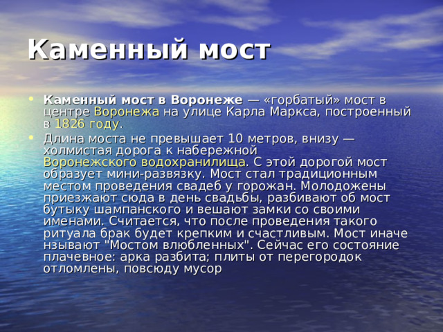 Каменный мост Каменный мост в Воронеже — «горбатый» мост в центре Воронежа на улице Карла Маркса, построенный в 1826 году . Длина моста не превышает 10 метров, внизу — холмистая дорога к набережной Воронежского водохранилища . С этой дорогой мост образует мини-развязку. Мост стал традиционным местом проведения свадеб у горожан. Молодожены приезжают сюда в день свадьбы, разбивают об мост бутыку шампанского и вешают замки со своими именами. Считается, что после проведения такого ритуала брак будет крепким и счастливым. Мост иначе нзывают 