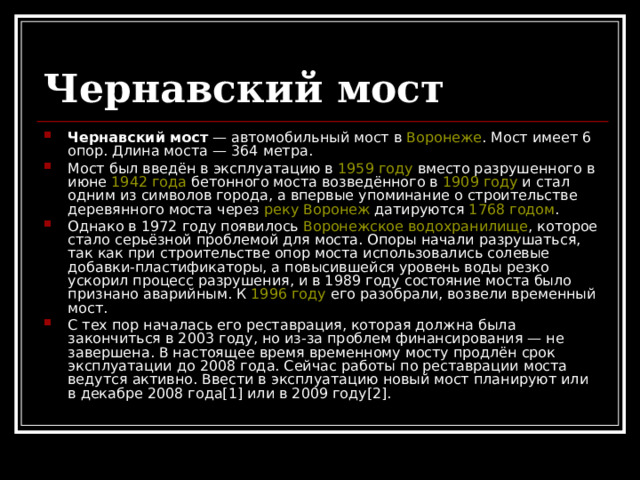 Чернавский мост Чернавский мост — автомобильный мост в Воронеже . Мост имеет 6 опор. Длина моста — 364 метра. Мост был введён в эксплуатацию в 1959 году вместо разрушенного в июне 1942 года бетонного моста возведённого в 1909 году и стал одним из символов города, а впервые упоминание о строительстве деревянного моста через реку Воронеж датируются 1768 годом . Однако в 1972 году появилось Воронежское водохранилище , которое стало серьёзной проблемой для моста. Опоры начали разрушаться, так как при строительстве опор моста использовались солевые добавки-пластификаторы, а повысившейся уровень воды резко ускорил процесс разрушения, и в 1989 году состояние моста было признано аварийным. К 1996 году его разобрали, возвели временный мост. С тех пор началась его реставрация, которая должна была закончиться в 2003 году, но из-за проблем финансирования — не завершена. В настоящее время временному мосту продлён срок эксплуатации до 2008 года. Сейчас работы по реставрации моста ведутся активно. Ввести в эксплуатацию новый мост планируют или в декабре 2008 года[1] или в 2009 году[2]. 