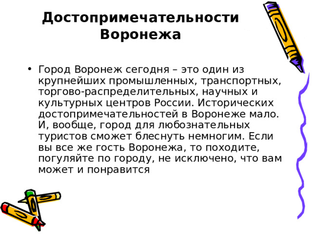 Достопримечательности Воронежа   Город Воронеж сегодня – это один из крупнейших промышленных, транспортных, торгово-распределительных, научных и культурных центров России. Исторических достопримечательностей в Воронеже мало. И, вообще, город для любознательных туристов сможет блеснуть немногим. Если вы все же гость Воронежа, то походите, погуляйте по городу, не исключено, что вам может и понравится 