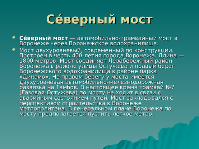 Се́верный мост Се́верный мост — автомобильно-трамвайный мост в Воронеже через Воронежское водохранилище. Мост двухуровневый, современный по конструкции. Построен в честь 400-летия города Воронежа. Длина — 1800 метров. Мост соединяет Левобережный район Воронежа в районе улицы Остужева и правый берег Воронежского водохранилища в районе парка «Динамо». На правом берегу у моста имеется двухуровневая автомобильно-железнодорожная развязка на Тамбов. В настоящее время трамвай №7 (Газовая-Остужева) по мосту не ходит в связи с аварийным состоянием путей. Мост закладывался с перспективой строительства в Воронеже метрополитена. В генеральном плане Воронежа по мосту предполагается пустить легкое метро. 