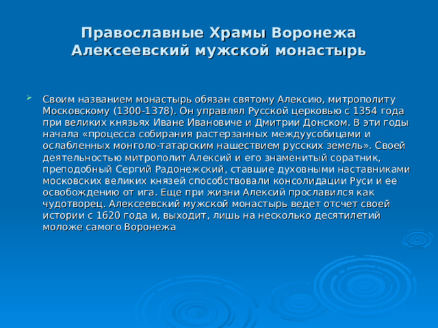Православные Храмы Воронежа  Алексеевский мужской монастырь  Своим названием монастырь обязан святому Алексию, митрополиту Московскому (1300-1378). Он управлял Русской церковью с 1354 года при великих князьях Иване Ивановиче и Дмитрии Донском. В эти годы начала «процесса собирания растерзанных междуусобицами и ослабленных монголо-татарским нашествием русских земель». Своей деятельностью митрополит Алексий и его знаменитый соратник, преподобный Сергий Радонежский, ставшие духовными наставниками московских великих князей способствовали консолидации Руси и ее освобождению от ига. Еще при жизни Алексий прославился как чудотворец. Алексеевский мужской монастырь ведет отсчет своей истории с 1620 года и, выходит, лишь на несколько десятилетий моложе самого Воронежа 