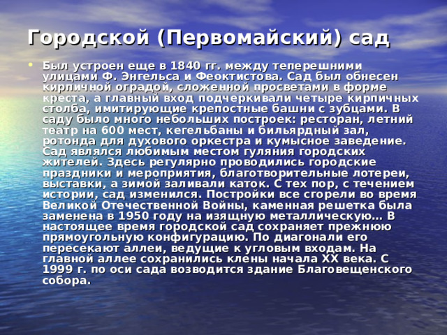 Городской (Первомайский) сад   Был устроен еще в 1840 гг. между теперешними улицами Ф. Энгельса и Феоктистова. Сад был обнесен кирпичной оградой, сложенной просветами в форме креста, а главный вход подчеркивали четыре кирпичных столба, имитирующие крепостные башни с зубцами. В саду было много небольших построек: ресторан, летний театр на 600 мест, кегельбаны и бильярдный зал, ротонда для духового оркестра и кумысное заведение. Сад являлся любимым местом гуляния городских жителей. Здесь регулярно проводились городские праздники и мероприятия, благотворительные лотереи, выставки, а зимой заливали каток. С тех пор, с течением истории, сад изменился. Постройки все сгорели во время Великой Отечественной Войны, каменная решетка была заменена в 1950 году на изящную металлическую… В настоящее время городской сад сохраняет прежнюю прямоугольную конфигурацию. По диагонали его пересекают аллеи, ведущие к угловым входам. На главной аллее сохранились клены начала XX века. С 1999 г. по оси сада возводится здание Благовещенского собора. 