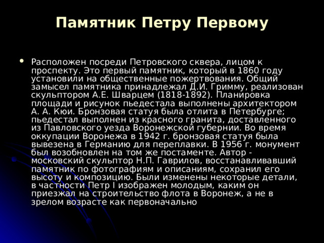 Памятник Петру Первому   Расположен посреди Петровского сквера, лицом к проспекту. Это первый памятник, который в 1860 году установили на общественные пожертвования. Общий замысел памятника принадлежал Д.И. Гримму, реализован скульптором А.Е. Шварцем (1818-1892). Планировка площади и рисунок пьедестала выполнены архитектором А. А. Кюи. Бронзовая статуя была отлита в Петербурге; пьедестал выполнен из красного гранита, доставленного из Павловского уезда Воронежской губернии. Во время оккупации Воронежа в 1942 г. бронзовая статуя была вывезена в Германию для переплавки. В 1956 г. монумент был возобновлен на том же постаменте. Автор - московский скульптор Н.П. Гаврилов, восстанавливавший памятник по фотографиям и описаниям, сохранил его высоту и композицию. Были изменены некоторые детали, в частности Петр I изображен молодым, каким он приезжал на строительство флота в Воронеж, а не в зрелом возрасте как первоначально 