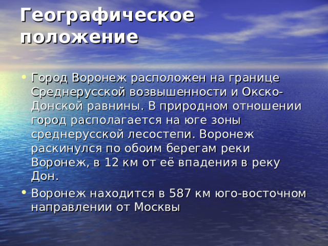 Географическое положение   Город Воронеж расположен на границе Среднерусской возвышенности и Окско-Донской равнины. В природном отношении город располагается на юге зоны среднерусской лесостепи. Воронеж раскинулся по обоим берегам реки Воронеж, в 12 км от её впадения в реку Дон. Воронеж находится в 587 км юго-восточном направлении от Москвы 