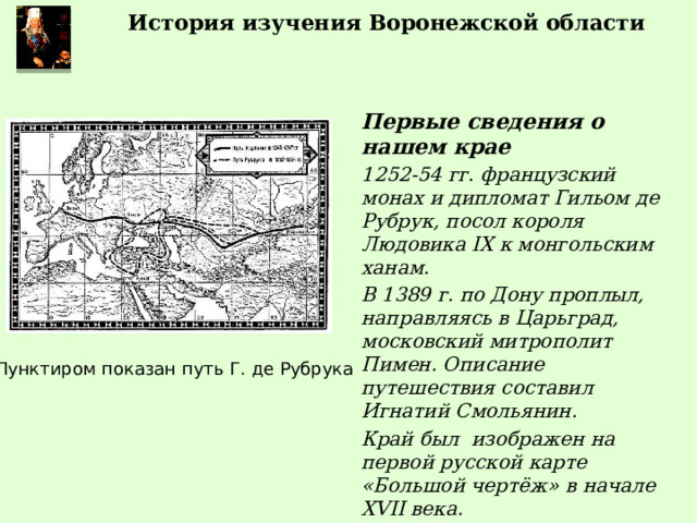 История изучения Воронежской области Первые сведения о нашем крае 1252-54 гг. французский монах и дипломат Гильом де Рубрук, посол короля Людовика IX к монгольским ханам. В 1389 г. по Дону проплыл, направляясь в Царьград, московский митрополит Пимен. Описание путешествия составил Игнатий Смольянин. Край был изображен на первой русской карте «Большой чертёж» в начале XVII века. Пунктиром показан путь Г. де Рубрука 