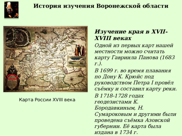 История изучения Воронежской области Изучение края в XVII-XVIII веках Одной из первых карт нашей местности можно считать карту Гавриила Панова (1683 г.). В 1699 г. во время плавания по Дону К. Крюйс под руководством Петра I провёл съёмку и составил карту реки. В 1718-1728 годах геодезистами К. Бородавкиным, Н. Сумароковым и другими были проведена съёмка Азовской губернии. Её карта была издана в 1734 г. Карта России XVIII века 