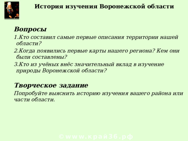 История изучения Воронежской области  Вопросы Кто составил самые первые описания территории нашей области? Когда появились первые карты нашего региона? Кем они были составлены? Кто из учёных внёс значительный вклад в изучение природы Воронежской области?  Творческое задание Попробуйте выяснить историю изучения вашего района или части области.  © www.край36.рф 