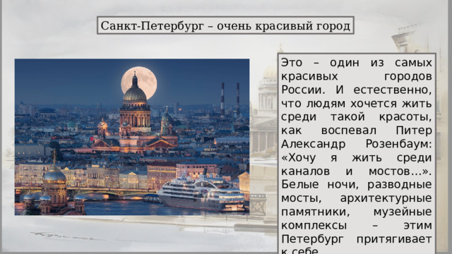 Санкт-Петербург – очень красивый город Это – один из самых красивых городов России. И естественно, что людям хочется жить среди такой красоты, как воспевал Питер Александр Розенбаум: «Хочу я жить среди каналов и мостов…». Белые ночи, разводные мосты, архитектурные памятники, музейные комплексы – этим Петербург притягивает к себе. 