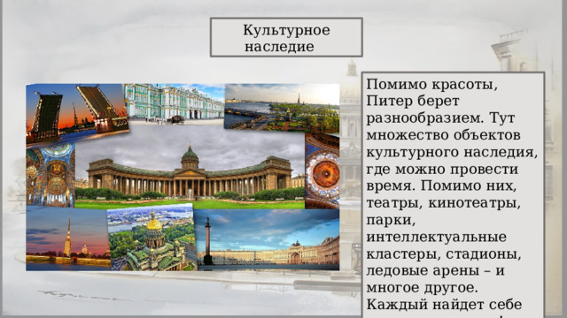 Культурное наследие Помимо красоты, Питер берет разнообразием. Тут множество объектов культурного наследия, где можно провести время. Помимо них, театры, кинотеатры, парки, интеллектуальные кластеры, стадионы, ледовые арены – и многое другое. Каждый найдет себе место для отдыха! 