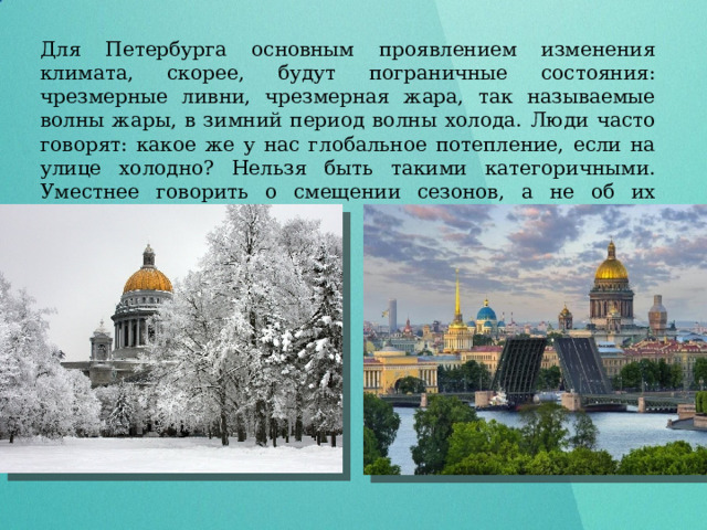 Для Петербурга основным проявлением изменения климата, скорее, будут пограничные состояния: чрезмерные ливни, чрезмерная жара, так называемые волны жары, в зимний период волны холода. Люди часто говорят: какое же у нас глобальное потепление, если на улице холодно? Нельзя быть такими категоричными. Уместнее говорить о смещении сезонов, а не об их замене.   