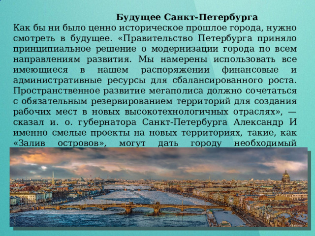  Будущее Санкт-Петербурга Как бы ни было ценно историческое прошлое города, нужно смотреть в будущее. «Правительство Петербурга приняло принципиальное решение о модернизации города по всем направлениям развития. Мы намерены использовать все имеющиеся в нашем распоряжении финансовые и административные ресурсы для сбалансированного роста. Пространственное развитие мегаполиса должно сочетаться с обязательным резервированием территорий для создания рабочих мест в новых высокотехнологичных отраслях», — сказал и. о. губернатора Санкт-Петербурга Александр И именно смелые проекты на новых территориях, такие, как «Залив островов», могут дать городу необходимый потенциал для роста и развития. 