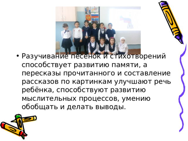 Разучивание песенок и стихотворений способствует развитию памяти, а пересказы прочитанного и составление рассказов по картинкам улучшают речь ребёнка, способствуют развитию мыслительных процессов, умению обобщать и делать выводы.   