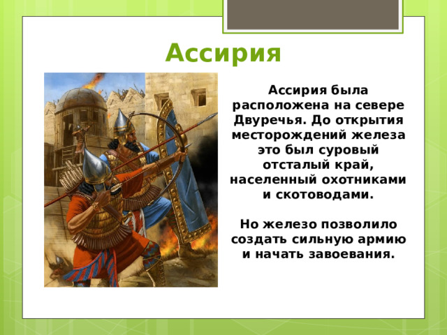 Ассирия Ассирия была расположена на севере Двуречья. До открытия месторождений железа это был суровый отсталый край, населенный охотниками и скотоводами.  Но железо позволило создать сильную армию и начать завоевания. 