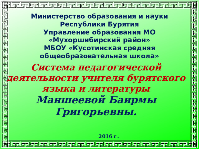 Министерство образования и науки Республики Бурятия Управление образования МО «Мухоршибирский район» МБОУ «Кусотинская средняя общеобразовательная школа» Система педагогической деятельности учителя бурятского языка и литературы Маншеевой Баирмы Григорьевны. 2016 г. 