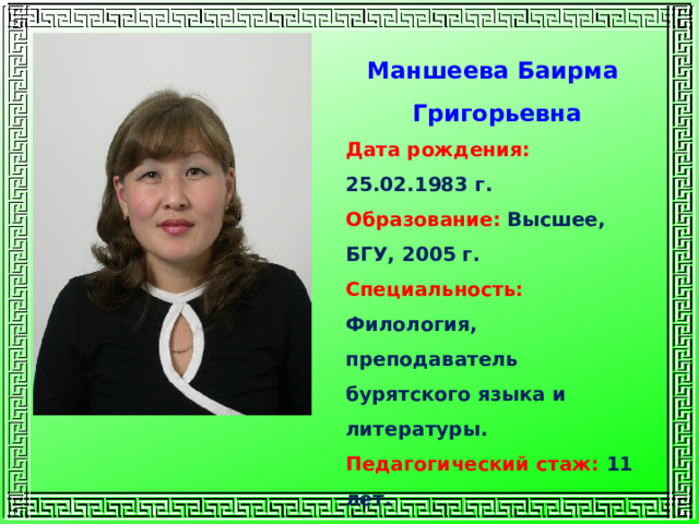 Маншеева Баирма Григорьевна Дата рождения:  25.02.1983 г. Образование:  Высшее, БГУ, 2005 г. Специальность: Филология, преподаватель бурятского языка и литературы. Педагогический стаж: 11 лет. Квалификационная категория: первая 