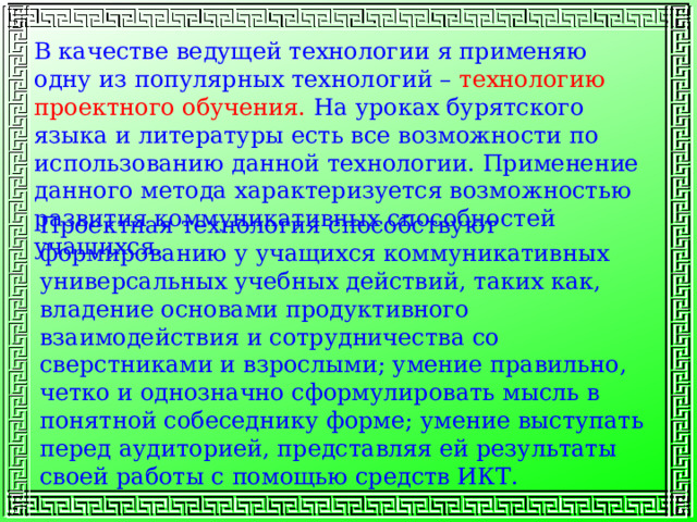 В качестве ведущей технологии я применяю одну из популярных технологий – технологию проектного обучения. На уроках бурятского языка и литературы есть все возможности по использованию данной технологии. Применение данного метода характеризуется возможностью развития коммуникативных способностей учащихся. Проектная технология способствуют формированию у учащихся коммуникативных универсальных учебных действий, таких как, владение основами продуктивного взаимодействия и сотрудничества со сверстниками и взрослыми; умение правильно, четко и однозначно сформулировать мысль в понятной собеседнику форме; умение выступать перед аудиторией, представляя ей результаты своей работы с помощью средств ИКТ. 