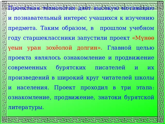 Проектная технология дает высокую мотивацию и познавательный интерес учащихся к изучению предмета. Таким образом, в прошлом учебном году старшеклассники запустили проект «Мүнөө үеын уран зохёолой долгин». Главной целью проекта являлось ознакомление и продвижение современных бурятских писателей и их произведений в широкий круг читателей школы и населения. Проект проходил в три этапа: ознакомление, продвижение, знатоки бурятской литературы. 