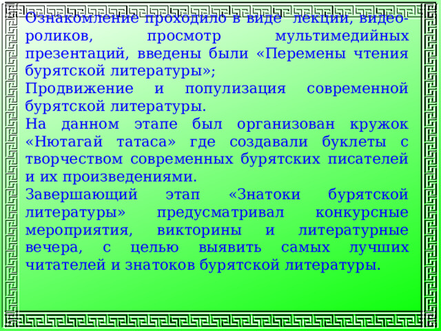 Ознакомление проходило в виде лекции, видео-роликов, просмотр мультимедийных презентаций, введены были «Перемены чтения бурятской литературы»; Продвижение и популизация современной бурятской литературы. На данном этапе был организован кружок «Нютагай татаса» где создавали буклеты с творчеством современных бурятских писателей и их произведениями. Завершающий этап «Знатоки бурятской литературы» предусматривал конкурсные мероприятия, викторины и литературные вечера, с целью выявить самых лучших читателей и знатоков бурятской литературы. 