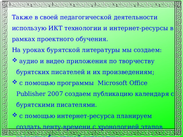 Также в своей педагогической деятельности использую ИКТ технологии и интернет-ресурсы в рамках проектного обучения. На уроках бурятской литературы мы создаем:  аудио и видео приложения по творчеству бурятских писателей и их произведениям;  с помощью программы Microsoft Office Publisher 2007 создаем публикацию календаря с бурятскими писателями.  с помощью интернет-ресурса планируем создать ленту-времени с хронологией этапов развития бурятской литературы 