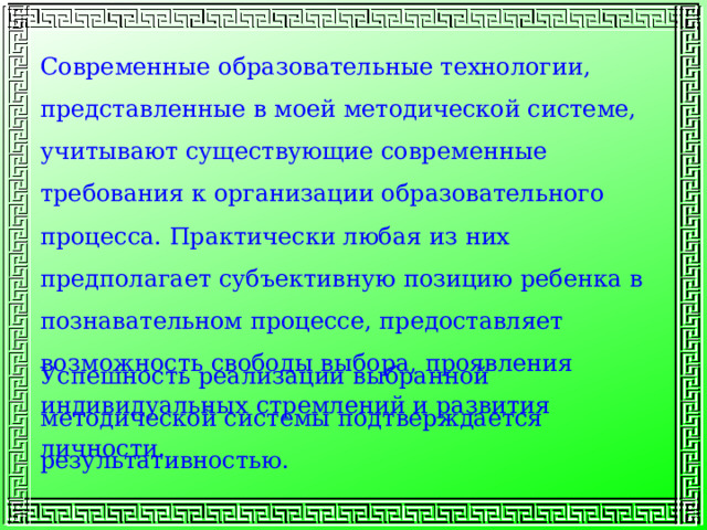 Современные образовательные технологии, представленные в моей методической системе, учитывают существующие современные требования к организации образовательного процесса. Практически любая из них предполагает субъективную позицию ребенка в познавательном процессе, предоставляет возможность свободы выбора, проявления индивидуальных стремлений и развития личности. Успешность реализации выбранной методической системы подтверждается результативностью. 