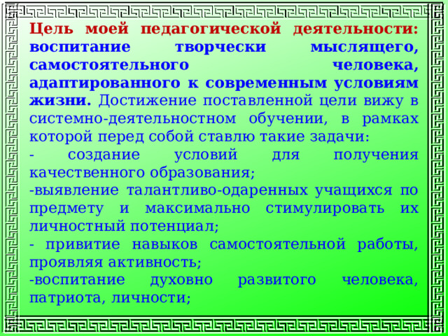 Цель  моей  педагогической деятельности: воспитание творчески мыслящего, самостоятельного человека, адаптированного к современным условиям жизни. Достижение поставленной цели вижу в системно-деятельностном обучении, в рамках которой перед собой ставлю такие задачи: - создание условий для получения качественного образования; -выявление талантливо-одаренных учащихся по предмету и максимально стимулировать их личностный потенциал; - привитие навыков самостоятельной работы, проявляя активность; -воспитание духовно развитого человека, патриота, личности; 