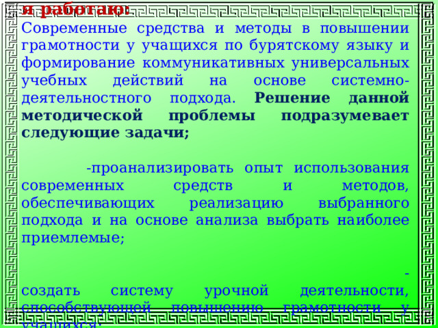 Методическая проблема над которой я работаю: Современные средства и методы в повышении грамотности у учащихся по бурятскому языку и формирование коммуникативных универсальных учебных действий на основе системно-деятельностного подхода. Решение данной методической проблемы подразумевает следующие задачи; -проанализировать опыт использования современных средств и методов, обеспечивающих реализацию выбранного подхода и на основе анализа выбрать наиболее приемлемые;  - создать систему урочной деятельности, способствующей повышению грамотности у учащихся; 