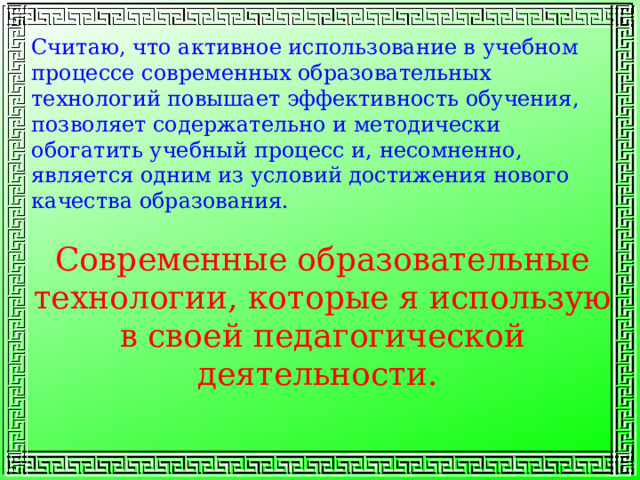 Считаю, что активное использование в учебном процессе современных образовательных технологий повышает эффективность обучения, позволяет содержательно и методически обогатить учебный процесс и, несомненно, является одним из условий достижения нового качества образования. Современные образовательные технологии, которые я использую в своей педагогической деятельности. 