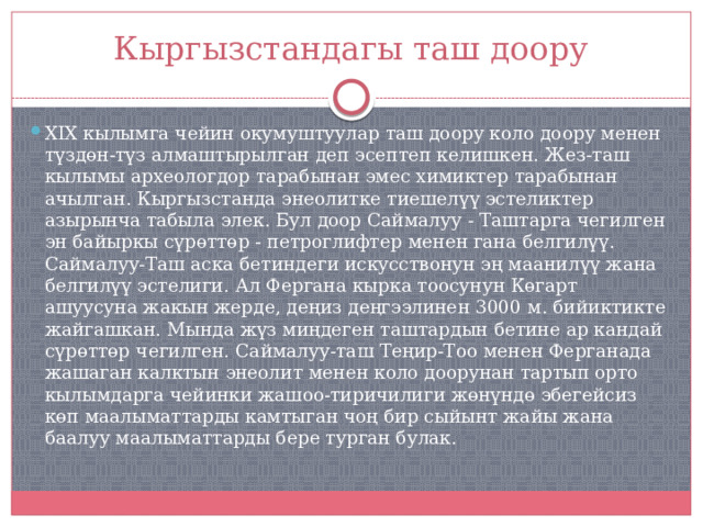 Кыргызстандагы таш доору XIX кылымга чейин окумуштуулар таш доору коло доору менен түздөн-түз алмаштырылган деп эсептеп келишкен. Жез-таш кылымы археологдор тарабынан эмес химиктер тарабынан ачылган. Кыргызстанда энеолитке тиешелүү эстеликтер азырынча табыла элек. Бул доор Саймалуу - Таштарга чегилген эн байыркы сүрөттөр - петроглифтер менен гана белгилүү. Саймалуу-Таш аска бетиндеги искусствонун эң маанилүү жана белгилүү эстелиги. Ал Фергана кырка тоосунун Көгарт ашуусуна жакын жерде, деңиз деңгээлинен 3000 м. бийиктикте жайгашкан. Мында жүз миңдеген таштардын бетине ар кандай сүрөттөр чегилген. Саймалуу-таш Теңир-Тоо менен Ферганада жашаган калктын энеолит менен коло доорунан тартып орто кылымдарга чейинки жашоо-тиричилиги жөнүндө эбегейсиз көп маалыматтарды камтыган чоң бир сыйынт жайы жана баалуу маалыматтарды бере турган булак.  
