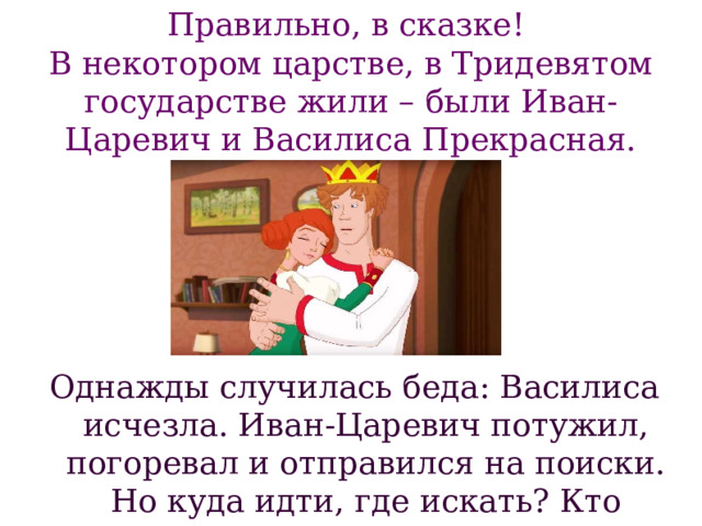 Однажды случилась беда: Василиса исчезла. Иван-Царевич потужил, погоревал и отправился на поиски. Но куда идти, где искать? Кто похитил Василису? Правильно, в сказке!  В некотором царстве, в Тридевятом государстве жили – были Иван-Царевич и Василиса Прекрасная. 
