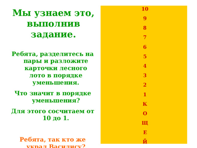 10 9 8 7 6 5 4 3 2 1 К О Щ Е Й Мы узнаем это, выполнив задание.    Ребята, разделитесь на пары и разложите карточки лесного лото в порядке уменьшения. Что значит в порядке уменьшения? Для этого сосчитаем от 10 до 1.  Ребята, так кто же украл Василису? Правильно, Кощей! 