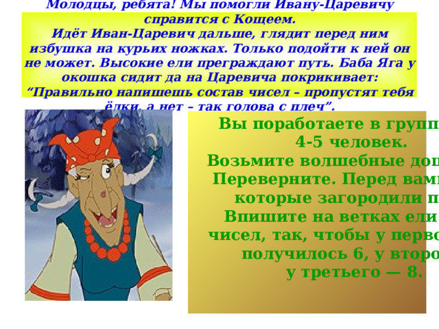 Молодцы, ребята! Мы помогли Ивану-Царевичу справится с Кощеем.  Идёт Иван-Царевич дальше, глядит перед ним избушка на курьих ножках. Только подойти к ней он не может. Высокие ели преграждают путь. Баба Яга у окошка сидит да на Царевича покрикивает: “Правильно напишешь состав чисел – пропустят тебя ёлки, а нет – так голова с плеч”. Вы поработаете в группах по 4-5 человек. Возьмите волшебные дощечки. Переверните. Перед вами ели, которые загородили путь.  Впишите на ветках ели пары  чисел, так, чтобы у первого ряда  получилось 6, у второго - 7, у третьего — 8. 