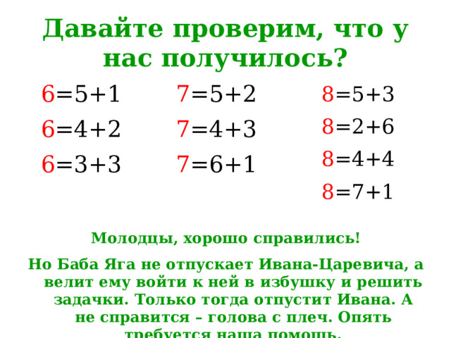 Давайте проверим, что у нас получилось? 6 =5+1 7 =5+2 6 =4+2 7 =4+3 6 =3+3 7 =6+1 8 =5+3 8 =2+6 8 =4+4 8 =7+1  Молодцы, хорошо справились! Но Баба Яга не отпускает Ивана-Царевича, а велит ему войти к ней в избушку и решить задачки. Только тогда отпустит Ивана. А не справится – голова с плеч. Опять требуется наша помощь. 