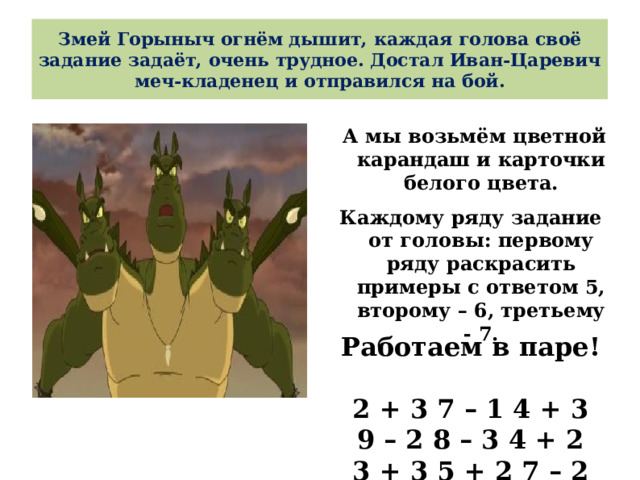 Змей Горыныч огнём дышит, каждая голова своё задание задаёт, очень трудное. Достал Иван-Царевич меч-кладенец и отправился на бой.  А мы возьмём цветной карандаш и карточки белого цвета. Каждому ряду задание от головы: первому ряду раскрасить примеры с ответом 5, второму – 6, третьему - 7.   Работаем в паре!  2 + 3 7 – 1 4 + 3 9 – 2 8 – 3 4 + 2 3 + 3 5 + 2 7 – 2 