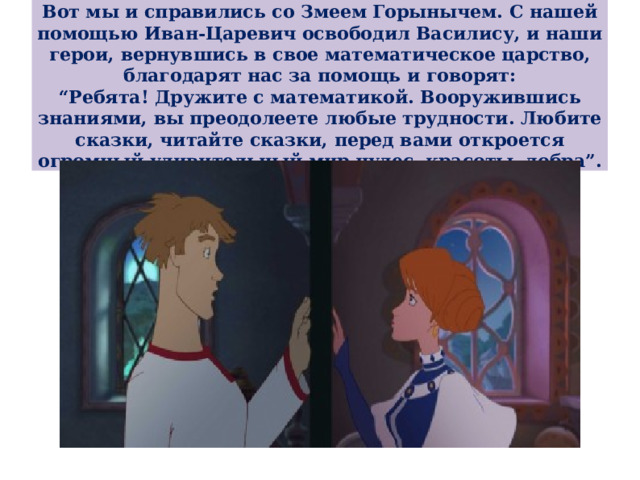 Вот мы и справились со Змеем Горынычем. С нашей помощью Иван-Царевич освободил Василису, и наши герои, вернувшись в свое математическое царство, благодарят нас за помощь и говорят:  “ Ребята! Дружите с математикой. Вооружившись знаниями, вы преодолеете любые трудности. Любите сказки, читайте сказки, перед вами откроется огромный удивительный мир чудес, красоты, добра”. 