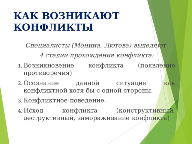 КАК ВОЗНИКАЮТ КОНФЛИКТЫ Специалисты (Монина, Лютова) выделяют 4 стадии прохождения конфликта: Возникновение конфликта (появление противоречия) Осознание данной ситуации как конфликтной хотя бы с одной стороны. Конфликтное поведение. Исход конфликта (конструктивный, деструктивный, замораживание конфликта) 