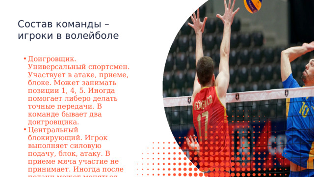 Состав команды – игроки в волейболе Доигровщик. Универсальный спортсмен. Участвует в атаке, приеме, блоке. Может занимать позиции 1, 4, 5. Иногда помогает либеро делать точные передачи. В команде бывает два доигровщика. Центральный блокирующий. Игрок выполняет силовую подачу, блок, атаку. В приеме мяча участие не принимает. Иногда после подачи может меняться местами с либеро. Доигровщик. Универсальный спортсмен. Участвует в атаке, приеме, блоке. Может занимать позиции 1, 4, 5. Иногда помогает либеро делать точные передачи. В команде бывает два доигровщика. Центральный блокирующий. Игрок выполняет силовую подачу, блок, атаку. В приеме мяча участие не принимает. Иногда после подачи может меняться местами с либеро. 