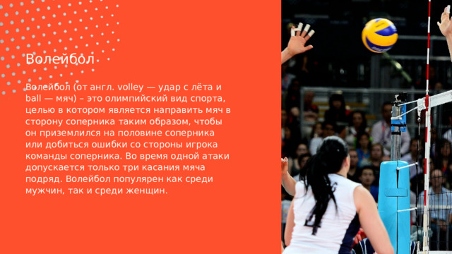 Волейбол Волейбол (от англ. volley — удар с лёта и ball — мяч) – это олимпийский вид спорта, целью в котором является направить мяч в сторону соперника таким образом, чтобы он приземлился на половине соперника или добиться ошибки со стороны игрока команды соперника. Во время одной атаки допускается только три касания мяча подряд. Волейбол популярен как среди мужчин, так и среди женщин. 