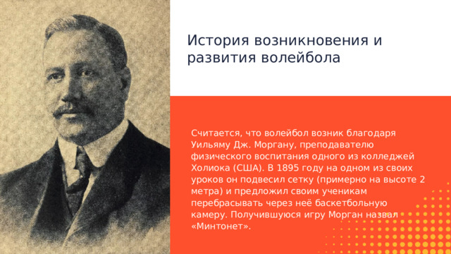 История возникновения и развития волейбола Считается, что волейбол возник благодаря Уильяму Дж. Моргану, преподавателю физического воспитания одного из колледжей Холиока (США). В 1895 году на одном из своих уроков он подвесил сетку (примерно на высоте 2 метра) и предложил своим ученикам перебрасывать через неё баскетбольную камеру. Получившуюся игру Морган назвал «Минтонет». 