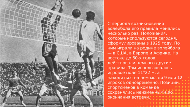 С периода возникновения волейбола его правила менялись несколько раз. Положения, которые используются сегодня, сформулированы в 1925 году. По ним играли на родине волейбола — в США, в Европе и Африке. На востоке до 60-х годов действовали немного другие правила. Там использовалось игровое поле 11*22 м, а находиться на нем могли 9 или 12 игроков одновременно. Позиции спортсменов в команде сохранялись неизменными до окончания встречи. 