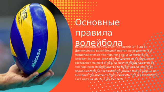 Основные правила волейбола Волейбольный матч состоит из партий (от 3 до 5). Длительность волейбольной партии не ограничена и продолжается до тех пор, пока одна из команд не наберет 25 очков. Если преимущество над соперником составляет менее 2 очков, то партия продолжается до тех пор, пока преимущество не будет увеличено. Матч продолжается до того момента, пока одна из команд не выиграет три партии. Стоит отметить, что в пятой партии счет идет не до 25, а до 15 очков 