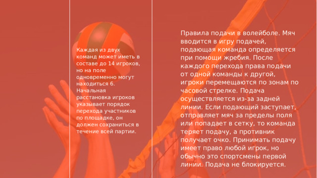 Правила подачи в волейболе. Мяч вводится в игру подачей, подающая команда определяется при помощи жребия. После каждого перехода права подачи от одной команды к другой, игроки перемещаются по зонам по часовой стрелке. Подача осуществляется из-за задней линии. Если подающий заступает, отправляет мяч за пределы поля или попадает в сетку, то команда теряет подачу, а противник получает очко. Принимать подачу имеет право любой игрок, но обычно это спортсмены первой линии. Подача не блокируется. Каждая из двух команд может иметь в составе до 14 игроков, но на поле одновременно могут находиться 6. Начальная расстановка игроков указывает порядок перехода участников по площадке, он должен сохраниться в течение всей партии. 