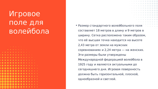 Игровое поле для волейбола Размер стандартного волейбольного поля составляет 18 метров в длину и 9 метров в ширину. Сетка расположена таким образом, что её высшая точка находится на высоте 2,43 метра от земли на мужских соревнованиях и 2,24 метра — на женских. Эти размеры были утверждены Международной федерацией волейбола в 1925 году и являются актуальными до сегодняшнего дня. Игровая поверхность должна быть горизонтальной, плоской, однообразной и светлой. Размер стандартного волейбольного поля составляет 18 метров в длину и 9 метров в ширину. Сетка расположена таким образом, что её высшая точка находится на высоте 2,43 метра от земли на мужских соревнованиях и 2,24 метра — на женских. Эти размеры были утверждены Международной федерацией волейбола в 1925 году и являются актуальными до сегодняшнего дня. Игровая поверхность должна быть горизонтальной, плоской, однообразной и светлой. 
