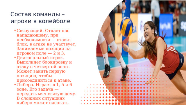 Состав команды – игроки в волейболе Связующий. Отдает пас нападающему, при необходимости — ставит блок, в атаке не участвует. Занимаемые позиции на игровом поле — 2 и 3. Диагональный игрок. Выполняет блокировку и атаку с четвертой зоны. Может занять первую позицию, чтобы присоединиться к атаке. Либеро. Играет в 1, 5 и 6 зоне. Его задача — передать мяч связующему. В сложных ситуациях либеро может пасовать вместо связующего. Связующий. Отдает пас нападающему, при необходимости — ставит блок, в атаке не участвует. Занимаемые позиции на игровом поле — 2 и 3. Диагональный игрок. Выполняет блокировку и атаку с четвертой зоны. Может занять первую позицию, чтобы присоединиться к атаке. Либеро. Играет в 1, 5 и 6 зоне. Его задача — передать мяч связующему. В сложных ситуациях либеро может пасовать вместо связующего. 