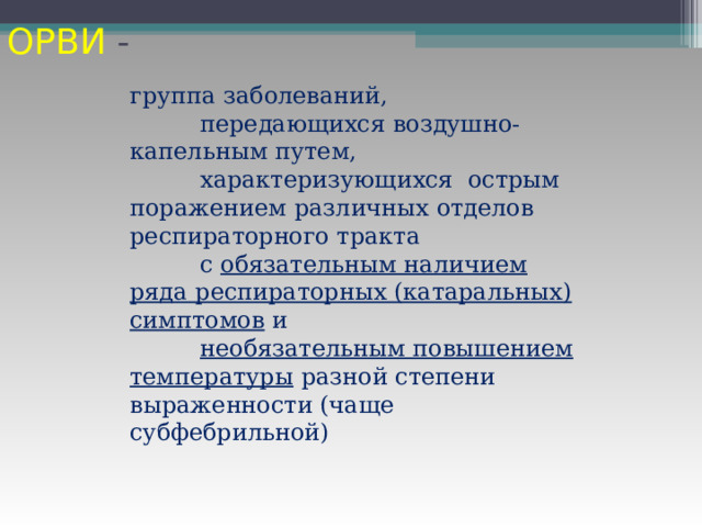 ОРВИ - группа заболеваний,  передающихся воздушно-капельным путем,  характеризующихся острым поражением различных отделов респираторного тракта  с обязательным наличием ряда респираторных (катаральных) симптомов и  необязательным повышением температуры разной степени выраженности (чаще субфебрильной) 