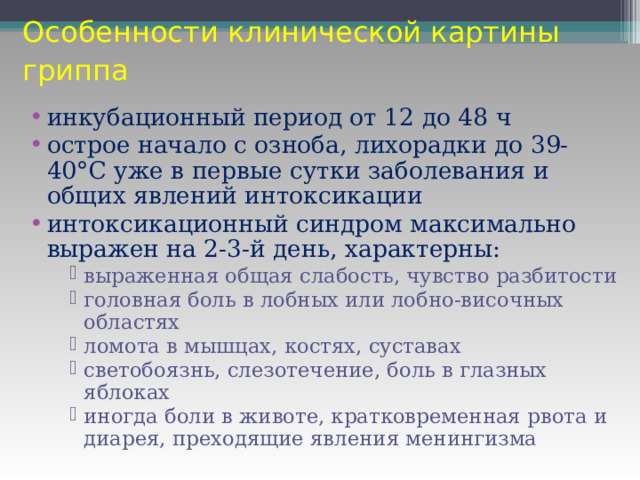 Особенности клинической картины гриппа  инкубационный период от 12 до 48 ч острое начало с озноба, лихорадки до 39-40°С уже в первые сутки заболевания и общих явлений интоксикации интоксикационный синдром максимально выражен на 2-3-й день, характерны: выраженная общая слабость, чувство разбитости головная боль в лобных или лобно-височных областях ломота в мышцах, костях, суставах светобоязнь, слезотечение, боль в глазных яблоках иногда боли в животе, кратковременная рвота и диарея, преходящие явления менингизма выраженная общая слабость, чувство разбитости головная боль в лобных или лобно-височных областях ломота в мышцах, костях, суставах светобоязнь, слезотечение, боль в глазных яблоках иногда боли в животе, кратковременная рвота и диарея, преходящие явления менингизма выраженная общая слабость, чувство разбитости головная боль в лобных или лобно-височных областях ломота в мышцах, костях, суставах светобоязнь, слезотечение, боль в глазных яблоках иногда боли в животе, кратковременная рвота и диарея, преходящие явления менингизма 
