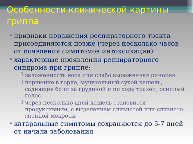 Особенности клинической картины гриппа  признаки поражения респираторного тракта присоединяются позже (через несколько часов от появления симптомов интоксикации) характерные проявления респираторного синдрома при гриппе: заложенность носа или слабо выраженная ринорея першение в горле, мучительный сухой кашель, саднящие боли за грудиной и по ходу трахеи, осиплый голос через несколько дней кашель становится продуктивным, с выделением слизистой или слизисто-гнойной мокроты заложенность носа или слабо выраженная ринорея першение в горле, мучительный сухой кашель, саднящие боли за грудиной и по ходу трахеи, осиплый голос через несколько дней кашель становится продуктивным, с выделением слизистой или слизисто-гнойной мокроты заложенность носа или слабо выраженная ринорея першение в горле, мучительный сухой кашель, саднящие боли за грудиной и по ходу трахеи, осиплый голос через несколько дней кашель становится продуктивным, с выделением слизистой или слизисто-гнойной мокроты катаральные симптомы сохраняются до 5-7 дней от начала заболевания 