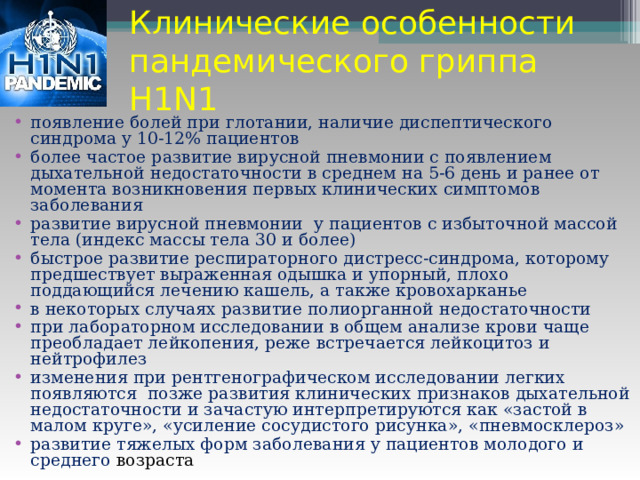 Клинические особенности пандемического гриппа H1N1 появление болей при глотании, наличие диспептического синдрома у 10-12% пациентов более частое развитие вирусной пневмонии с появлением дыхательной недостаточности в среднем на 5-6 день и ранее от момента возникновения первых клинических симптомов заболевания развитие вирусной пневмонии у пациентов с избыточной массой тела (индекс массы тела 30 и более) быстрое развитие респираторного дистресс-синдрома, которому предшествует выраженная одышка и упорный, плохо поддающийся лечению кашель, а также кровохарканье в некоторых случаях развитие полиорганной недостаточности при лабораторном исследовании в общем анализе крови чаще преобладает лейкопения, реже встречается лейкоцитоз и нейтрофилез изменения при рентгенографическом исследовании легких появляются позже развития клинических признаков дыхательной недостаточности и зачастую интерпретируются как «застой в малом круге», «усиление сосудистого рисунка», «пневмосклероз» развитие тяжелых форм заболевания у пациентов молодого и среднего возраста  