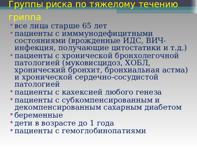 Группы риска по тяжелому течению гриппа  все лица старше 65 лет пациенты с имммунодефицитными состояниями (врожденные ИДС, ВИЧ-инфекция, получающие цитостатики и т.д.) пациенты с хронической бронхолегочной патологией (муковисцидоз, ХОБЛ, хронический бронхит, бронхиальная астма) и хронической сердечно-сосудистой патологией пациенты с кахексией любого генеза пациенты с субкомпенсированным и декомпенсированным сахарным диабетом беременные дети в возрасте до 1 года пациенты с гемоглобинопатиями 