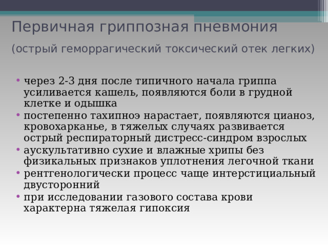 Первичная гриппозная пневмония  (острый геморрагический токсический отек легких)  через 2-3 дня после типичного начала гриппа усиливается кашель, появляются боли в грудной клетке и одышка постепенно тахипноэ нарастает, появляются цианоз, кровохарканье, в тяжелых случаях развивается острый респираторный дистресс-синдром взрослых аускультативно сухие и влажные хрипы без физикальных признаков уплотнения легочной ткани рентгенологически процесс чаще интерстициальный двусторонний при исследовании газового состава крови характерна тяжелая гипоксия 